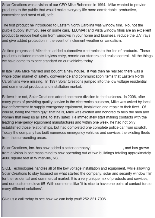 Solar Creations was a vision of our CEO Mike Roberson in 1994.  Mike wanted to provide products to the public that would make everyday life more comfortable, productive, convenient and most of all, safe!  

The first product he introduced to Eastern North Carolina was window film.  No, not the purple bubbly stuff you see on some cars.  LLUMAR and Vista window films are an excellent product to reduce heat gain from windows in your home and business, reduce the U.V. rays and give added protection in the event of inclement weather or vandalism. 

As time progressed, Mike then added automotive electronics to the line of products.  These products included remote keyless entry, remote car starters and cruise control.  All the things we have come to expect standard on our vehicles today. 

In late 1996 Mike married and bought a new house.  It was then he realized there was a whole other market of safety, convenience and communication items that Eastern North Carolinians were missing.  In 1997 Solar Creations jumped into the low voltage residential and commercial products and installation market.

Believe it or not, Solar Creations added one more division to the business.  In 2006, after many years of providing quality service in the electronics business, Mike was asked by local law enforcement to supply emergency equipment, installation and repair to their fleet.  Of course, being the “tech guy” that he is, Mike was excited and honored to help the men and women that keep us all safe, to stay safe!!  He immediately start making contacts with the leading emergency equipment manufactures and within one week, he had not only established those relationships, but had completed one complete police car from scratch.  Today the company has built numerous emergency vehicles and services the existing fleets from the surrounding areas.

Solar Creations, Inc. has now added a sister company, S.C.I. Technologies, and has grown from a vision in one mans mind to now operating out of two buildings totaling approximately 4000 square feet in Winterville, NC.   S.C.I. Technologies handles all of the low voltage installation and equipment, while allowing Solar Creations to stay focused on what started the company, solar and security window film for the residential and commercial market. It is a very unique mix of products and services, and our customers love it!!  With comments like "it is nice to have one point of contact for so many different solutions". 

Give us a call today to see how we can help you!! 252-321-7006
 